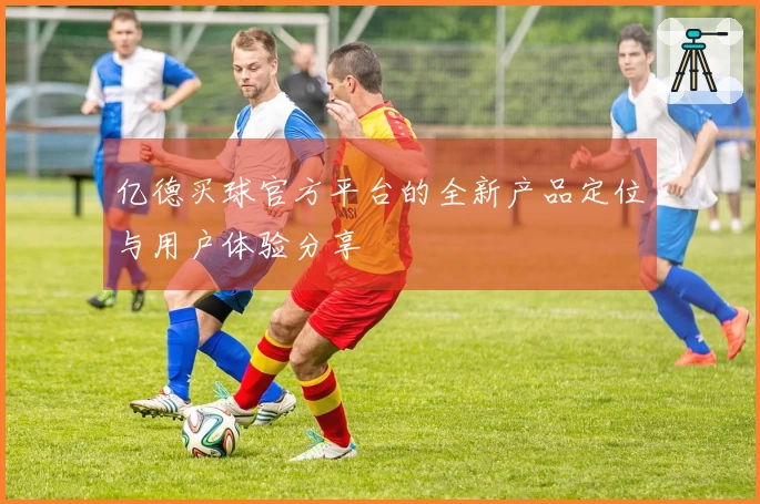 亿德买球官方平台的全新产品定位与用户体验分享